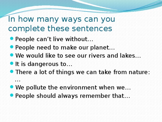 In how many ways can you complete these sentences People can’t live without… People need to make our planet… We would like to see our rivers and lakes… It is dangerous to… There a lot of things we can take from nature:… We pollute the environment when we… People should always remember that… 