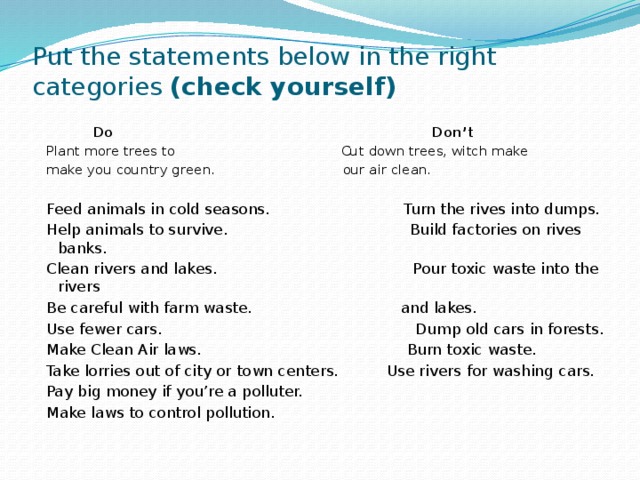 Put the statements below in the right categories (check yourself)  Do Don’t Plant more trees to Cut down trees, witch make make you country green. our air clean. Feed animals in cold seasons. Turn the rives into dumps. Help animals to survive. Build factories on rives banks. Clean rivers and lakes. Pour toxic waste into the rivers Be careful with farm waste. and lakes. Use fewer cars. Dump old cars in forests. Make Clean Air laws. Burn toxic waste. Take lorries out of city or town centers. Use rivers for washing cars. Pay big money if you’re a polluter. Make laws to control pollution. 