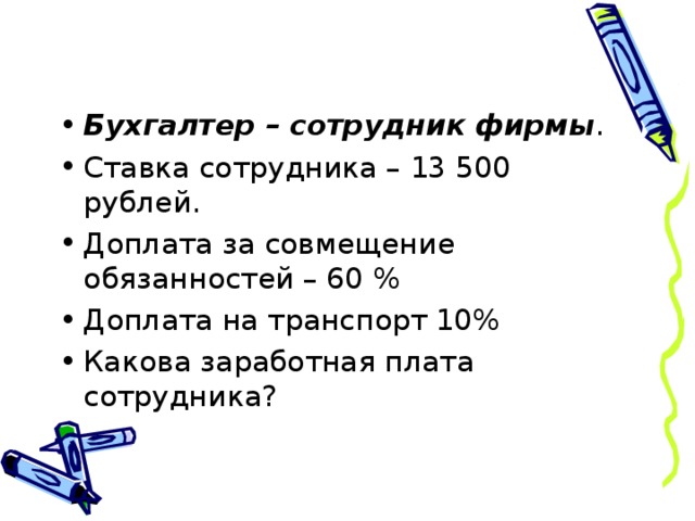 Бухгалтер – сотрудник фирмы . Ставка сотрудника – 13 500 рублей. Доплата за совмещение обязанностей – 60 % Доплата на транспорт 10% Какова заработная плата сотрудника? 