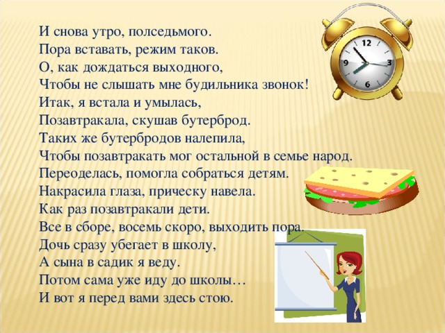 И снова утро, полседьмого.  Пора вставать, режим таков.  О, как дождаться выходного,  Чтобы не слышать мне будильника звонок! Итак, я встала и умылась,  Позавтракала, скушав бутерброд.  Таких же бутербродов налепила,  Чтобы позавтракать мог остальной в семье народ. Переоделась, помогла собраться детям.  Накрасила глаза, прическу навела.  Как раз позавтракали дети.  Все в сборе, восемь скоро, выходить пора. Дочь сразу убегает в школу,  А сына в садик я веду.  Потом сама уже иду до школы…  И вот я перед вами здесь стою. 