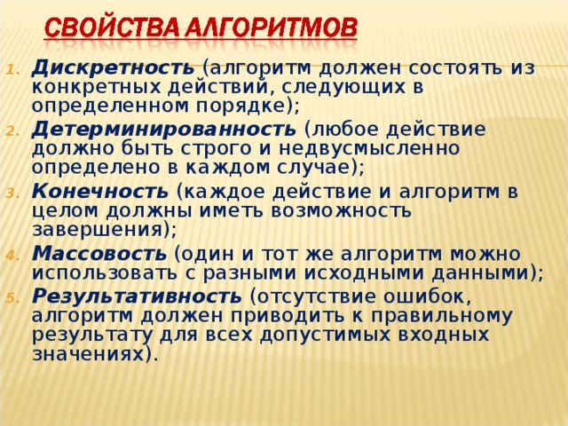 Дискретность (алгоритм должен состоять из конкретных действий, следующих в определенном порядке); Детерминированность  (любое действие должно быть строго и недвусмысленно определено в каждом случае); Конечность (каждое действие и алгоритм в целом должны иметь возможность завершения); Массовость (один и тот же алгоритм можно использовать с разными исходными данными); Результативность (отсутствие ошибок, алгоритм должен приводить к правильному результату для всех допустимых входных значениях). 