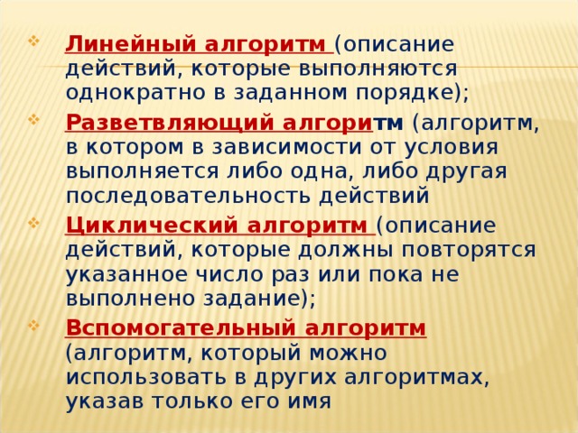 Линейный алгоритм  (описание действий, которые выполняются однократно в заданном порядке); Разветвляющий алгори тм (алгоритм, в котором в зависимости от условия выполняется либо одна, либо другая последовательность действий Циклический алгоритм  (описание действий, которые должны повторятся указанное число раз или пока не выполнено задание); Вспомогательный алгоритм  (алгоритм, который можно использовать в других алгоритмах, указав только его имя 