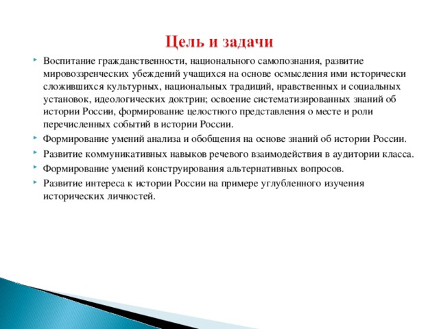 Воспитание гражданственности, национального самопознания, развитие мировоззренческих убеждений учащихся на основе осмысления ими исторически сложившихся культурных, национальных традиций, нравственных и социальных установок, идеологических доктрин; освоение систематизированных знаний об истории России, формирование целостного представления о месте и роли перечисленных событий в истории России. Формирование умений анализа и обобщения на основе знаний об истории России. Развитие коммуникативных навыков речевого взаимодействия в аудитории класса. Формирование умений конструирования альтернативных вопросов. Развитие интереса к истории России на примере углубленного изучения исторических личностей.  