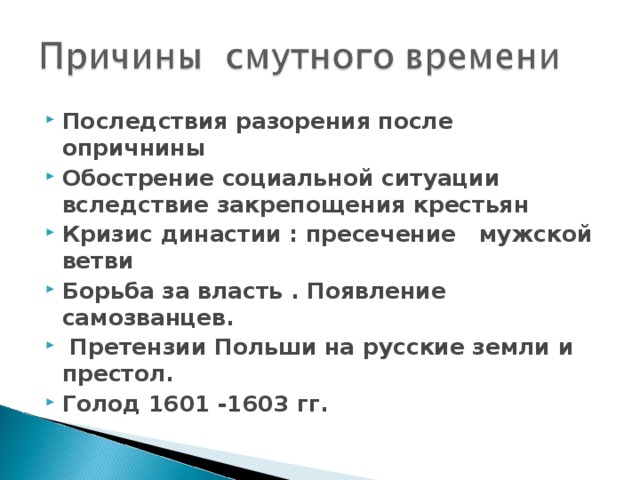Последствия разорения после опричнины Обострение социальной ситуации вследствие закрепощения крестьян Кризис династии : пресечение мужской ветви Борьба за власть . Появление самозванцев.  Претензии Польши на русские земли и престол. Голод 1601 -1603 гг. 