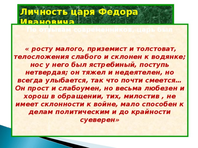 Личность царя Федора Ивановича По отзывам современников, царь был   « росту малого, приземист и толстоват, телосложения слабого и склонен к водянке; нос у него был ястребиный, поступь нетвердая; он тяжел и недеятелен, но всегда улыбается, так что почти смеется… Он прост и слабоумен, но весьма любезен и хорош в обращении, тих, милостив , не имеет склонности к войне, мало способен к делам политическим и до крайности суеверен»  
