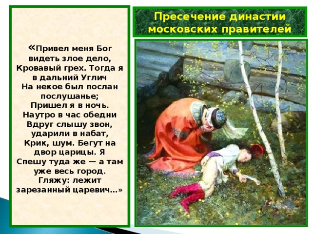 « Привел меня Бог видеть злое дело,  Кровавый грех. Тогда я в дальний Углич  На некое был послан послушанье;  Пришел я в ночь. Наутро в час обедни  Вдруг слышу звон, ударили в набат,  Крик, шум. Бегут на двор царицы. Я  Спешу туда же — а там уже весь город.  Гляжу: лежит зарезанный царевич…» Пресечение династии московских правителей 