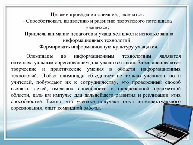 Целями проведения олимпиад являются:  - Способствовать выявлению и развитию творческого потенциала учащихся;  - Привлечь внимание педагогов и учащихся школ к использованию информационных технологий;  - Формировать информационную культуру учащихся.   Олимпиады по информационным технологиям являются интеллектуальным соревнованием для учащихся школ. Здесь оцениваются творческие и практические умения в области информационных технологий. Любая олимпиада объединяет не только учеников, но и учителей, побуждают их к сотрудничеству, это проверенный способ выявить детей, имеющих способности в определенной предметной области, дать им импульс для дальнейшего развития и реализации этих способностей. Важно, что ученики получают опыт интеллектуального соревнования, опыт командной работы. 