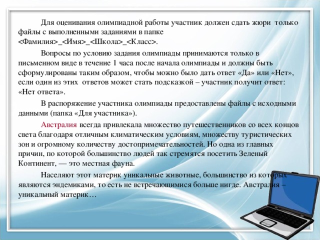 Для оценивания олимпиадной работы участник должен сдать жюри только файлы с выполненными заданиями в папке ___. Вопросы по условию задания олимпиады принимаются только в письменном виде в течение 1 часа после начала олимпиады и должны быть сформулированы таким образом, чтобы можно было дать ответ «Да» или «Нет», если один из этих ответов может стать подсказкой – участник получит ответ: «Нет ответа». В распоряжение участника олимпиады предоставлены файлы с исходными данными (папка «Для участника»). Австралия  всегда привлекала множество путешественников со всех концов света благодаря отличным климатическим условиям, множеству туристических зон и огромному количеству достопримечательностей. Но одна из главных причин, по которой большинство людей так стремятся посетить Зеленый Континент, — это местная фауна. Населяют этот материк уникальные животные, большинство из которых являются эндемиками, то есть не встречающимися больше нигде. Австралия – уникальный материк…   