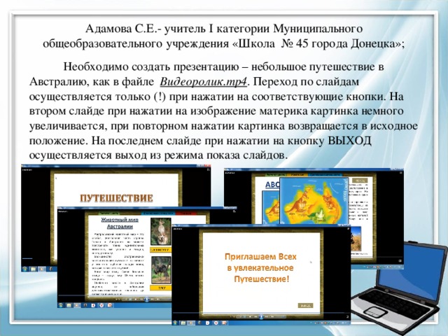 Адамова С.Е.- учитель I категории Муниципального общеобразовательного учреждения «Школа № 45 города Донецка»; Необходимо создать презентацию – небольшое путешествие в Австралию, как в файле Видеоролик.mp4 . Переход по слайдам осуществляется только (!) при нажатии на соответствующие кнопки. На втором слайде при нажатии на изображение материка картинка немного увеличивается, при повторном нажатии картинка возвращается в исходное положение. На последнем слайде при нажатии на кнопку ВЫХОД осуществляется выход из режима показа слайдов. 
