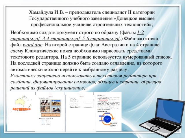 Хамайдула И.В. – преподаватель специалист II категории Государственного учебного заведения «Донецкое высшее профессиональное училище строительных технологий»; Необходимо создать документ строго по образцу (файлы 1-2 страницы.gif, 3-4 страницы.gif, 5-6 страницы.gif .) Файл-заготовка – файл word.doc . На второй странице флаг Австралии и на 4 странице схему Климатические пояса необходимо нарисовать средствами текстового редактора. На 5 странице используется нумерованный список. На последней странице должно быть создано оглавление, из которого автоматически можно перейти к выбранному разделу. Участнику запрещено использовать в текстовом редакторе при создании, форматировании символов, абзацев и страниц образцов решений из файлов (скриншотов). 