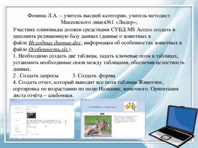 Фомина Л.А. – учитель высшей категории, учитель методист Макеевского лицея№1 «Лидер»; Участник олимпиады должен средствами СУБД MS Access создать и заполнить реляционную базу данных (данные о животных в файле  Исходные данные.doc , информация об особенностях животных в файле Особенность.xls ). 1. Необходимо создать две таблицы, задать ключевые поля в таблицах, установить необходимые связи между таблицами, обеспечив целостность данных. 2 . Создать запросы  3. Создать формы 4. Создать отчет, который выводит все поля таблицы Животное, сортировка по возрастанию по полю Название_животного. Ориентация листа отчёта – альбомная. 