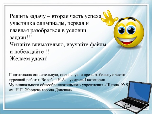 Решить задачу – вторая часть успеха участника олимпиады, первая и главная разобраться в условии задачи!!! Читайте внимательно, изучайте файлы и побеждайте!!! Желаем удачи! Подготовила описательную, оценочную и презентабельную части курсовой работы: Болобан Н.А.- учитель I категории Муниципального общеобразовательного учреждения «Школа № 93 им. Н.П. Жердева города Донецка»  