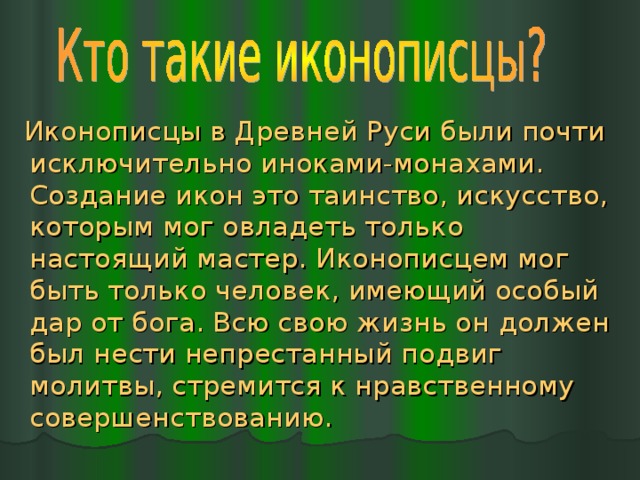  Иконописцы в Древней Руси были почти исключительно иноками-монахами. Создание икон это таинство, искусство, которым мог овладеть только настоящий мастер. Иконописцем мог быть только человек, имеющий особый дар от бога. Всю свою жизнь он должен был нести непрестанный подвиг молитвы, стремится к нравственному совершенствованию. 
