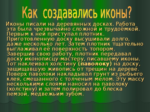  Иконы писали на деревянных досках. Работа эта была чрезвычайно сложной и трудоёмкой. Первым к ней приступал плотник. Приготовленную доску высушивали долго, даже несколько лет. Затем плотник тщательно выглаживал её поверхность топором. Завершив свою работу, плотник передавал доску иконописцу-мастеру, писавшему иконы. Тот наклеивал холстину (паволоку) на доску, защищавшую живопись от трещин на дереве. Поверх паволоки накладывал грунт из рыбьего клея, смешанного с толченым мелом. Эту массу несколькими слоями наносил на паволоку (холстину) и затем полировал до блеска пемзой, медвежьим зубом. 