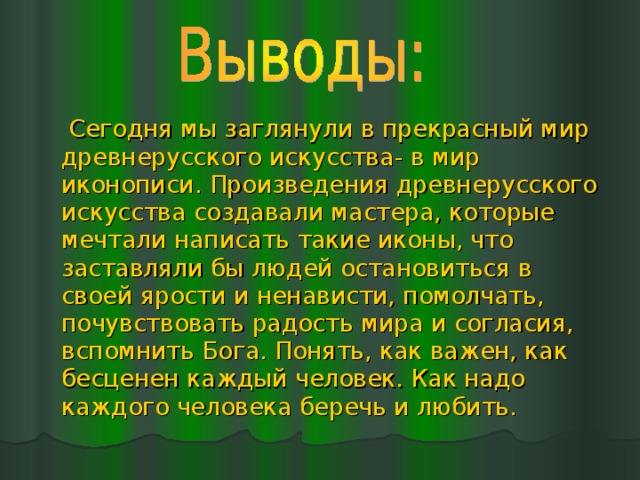  Сегодня мы заглянули в прекрасный мир древнерусского искусства- в мир иконописи. Произведения древнерусского искусства создавали мастера, которые мечтали написать такие иконы, что заставляли бы людей остановиться в своей ярости и ненависти, помолчать, почувствовать радость мира и согласия, вспомнить Бога. Понять, как важен, как бесценен каждый человек. Как надо каждого человека беречь и любить.  