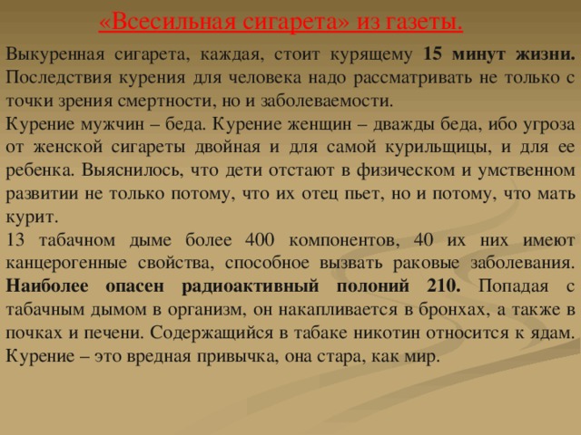 Выкуренная сигарета, каждая, стоит курящему 15 минут жизни. Последствия курения для человека надо рассматривать не только с точки зрения смертности, но и заболеваемости. Курение мужчин – беда. Курение женщин – дважды беда, ибо угроза от женской сигареты двойная и для самой курильщицы, и для ее ребенка. Выяснилось, что дети отстают в физическом и умственном развитии не только потому, что их отец пьет, но и потому, что мать курит. 13 табачном дыме более 400 компонентов, 40 их них имеют канцерогенные свойства, способное вызвать раковые заболевания. Наиболее опасен радиоактивный полоний 210. Попадая с табачным дымом в организм, он накапливается в бронхах, а также в почках и печени. Содержащийся в табаке никотин относится к ядам. Курение – это вредная привычка, она стара, как мир. «Всесильная сигарета» из газеты. 