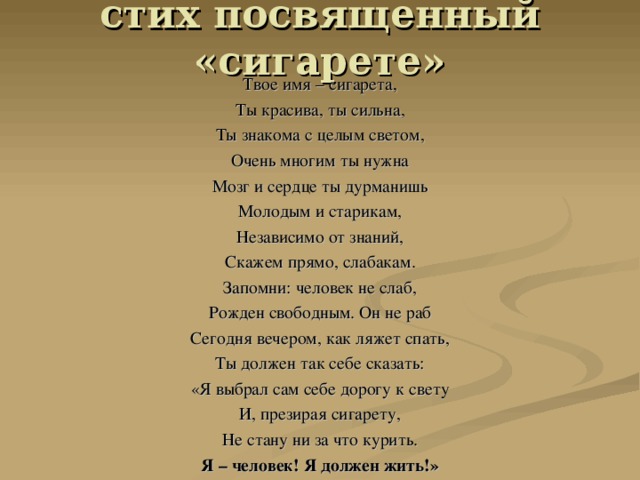 стих посвященный «сигарете»   Твое имя – сигарета, Ты красива, ты сильна, Ты знакома с целым светом, Очень многим ты нужна Мозг и сердце ты дурманишь Молодым и старикам, Независимо от знаний, Скажем прямо, слабакам. Запомни: человек не слаб, Рожден свободным. Он не раб Сегодня вечером, как ляжет спать, Ты должен так себе сказать: «Я выбрал сам себе дорогу к свету И, презирая сигарету, Не стану ни за что курить. Я – человек! Я должен жить!» 