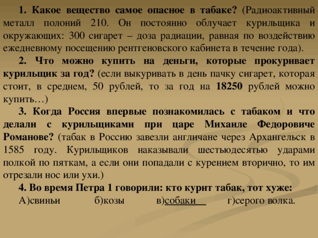 1. Какое вещество самое опасное в табаке? (Радиоактивный металл полоний 210. Он постоянно облучает курильщика и окружающих: 300 сигарет – доза радиации, равная по воздействию ежедневному посещению рентгеновского кабинета в течение года). 2. Что можно купить на деньги, которые прокуривает курильщик за год? (если выкуривать в день пачку сигарет, которая стоит, в среднем, 50 рублей, то за год на 18250 рублей можно купить…) 3. Когда Россия впервые познакомилась с табаком и что делали с курильщиками при царе Михаиле Федоровиче Романове? (табак в Россию завезли англичане через Архангельск в 1585 году. Курильщиков наказывали шестьюдесятью ударами полкой по пяткам, а если они попадали с курением вторично, то им отрезали нос или ухи.) 4. Во время Петра 1 говорили: кто курит табак, тот хуже: А)свиньи б)козы в) собаки г)серого волка. 