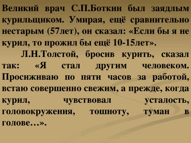 Великий врач С.П.Боткин был заядлым курильщиком. Умирая, ещё сравнительно нестарым (57лет), он сказал: «Если бы я не курил, то прожил бы ещё 10-15лет».  Л.Н.Толстой, бросив курить, сказал так: «Я стал другим человеком. Просиживаю по пяти часов за работой, встаю совершенно свежим, а прежде, когда курил, чувствовал усталость, головокружения, тошноту, туман в голове…». 