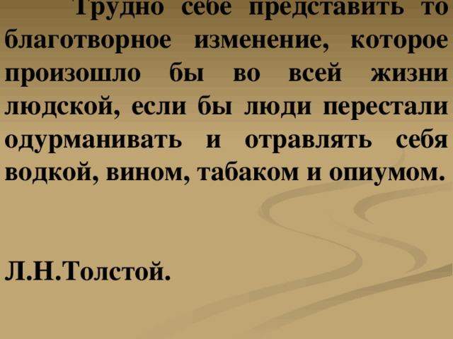  Трудно себе представить то благотворное изменение, которое произошло бы во всей жизни людской, если бы люди перестали одурманивать и отравлять себя водкой, вином, табаком и опиумом.   Л.Н.Толстой. 