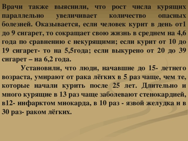 Врачи также выяснили, что рост числа курящих параллельно увеличивает количество опасных болезней. Оказывается, если человек курит в день от1 до 9 сигарет, то сокращает свою жизнь в среднем на 4,6 года по сравнению с некурящими; если курит от 10 до 19 сигарет- то на 5,5года; если выкурено от 20 до 39 сигарет – на 6,2 года.  Установили, что люди, начавшие до 15- летнего возраста, умирают от рака лёгких в 5 раз чаще, чем те, которые начали курить после 25 лет. Длительно и много курящие в 13 раз чаще заболевают стенокардией, в12- инфарктом миокарда, в 10 раз - язвой желудка и в 30 раз- раком лёгких. 