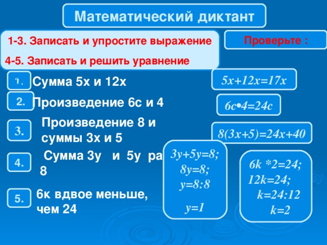 Математический диктант 1-3. Записать и упростите выражение 4-5. Записать и решить уравнение Проверьте : 5х+12х=17х 1. 28  Сумма 5х и 12х 2 . Произведение 6с и 4 6с•4=24с Произведение 8 и суммы 3х и 5 3 . 8(3х+5)=24х+40 3у+5у=8 ; 8y=8; y=8:8 y=1  Сумма 3 y и 5 y равна 8 6k * 2=24; 12 k=24; k= 24 : 12 k= 2 4 . 6к вдвое меньше, чем 24 5 .