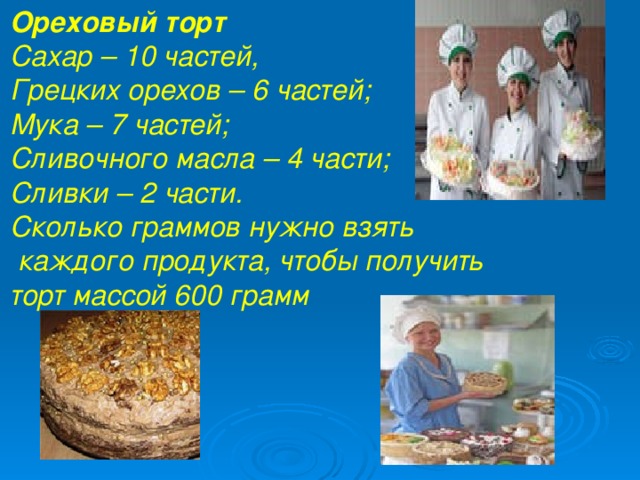 Ореховый торт  Сахар – 10 частей, Грецких орехов – 6 частей; Мука – 7 частей; Сливочного масла – 4 части; Сливки – 2 части. Сколько граммов нужно взять  каждого продукта, чтобы получить торт массой 600 грамм , Грецких орехов – 6 частей; Мука – 7 частей; Сливочного масла – 4 части; Сливки – 2 части. Сколько граммов нужно взять каждого продукта, чтобы получить торт массой 600 грамм