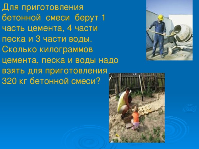 Для приготовления бетонной смеси берут 1 часть цемента, 4 части песка и 3 части воды. Сколько килограммов цемента, песка и воды надо взять для приготовления 320 кг бетонной смеси?