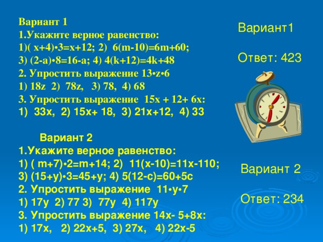 1) 33х, 2) 15х+ 18, 3) 21х+12, 4) 33  Вариант 2 1.Укажите верное равенство: 1) ( m+7) • 2= m +14; 2) 11( x -10)=11 x -110; 3) (15+ y ) • 3=45+ y ; 4) 5(12- c )=60+5 c 2. Упростить выражение 11 • у • 7 1) 17у 2) 77 3) 77у 4) 117у 3. Упростить выражение 14х- 5+8х: 1) 17х, 2) 22х+5, 3) 27х, 4) 22х-5 Вариант 1 1.Укажите верное равенство: ( x+4) • 3= x +12; 2) 6( m -10)=6 m +60; 3) (2- a ) • 8=16- a ; 4) 4( k +12)=4 k +48 2. Упростить выражение 13 • z • 6 1) 18 z 2) 78 z, 3) 78, 4) 68 3. Упростить выражение 15х + 12+ 6х: 1) 33х, 2) 15х+ 18, 3) 21х+12, 4) 33    Вариант 2 1.Укажите верное равенство: 1) ( m+7)•2= m +14; 2) 11( x -10)=11 x -110; 3) (15+ y )•3=45+ y ; 4) 5(12- c )=60+5 c 2. Упростить выражение 11•у•7 1) 17у 2) 77 3) 77у 4) 117у 3. Упростить выражение 14х- 5+8х: 1) 17х, 2) 22х+5, 3) 27х, 4) 22х-5 Вариант1 Ответ: 423 Вариант 2 Ответ: 234