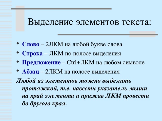 Выделение элементов текста: Слово – 2ЛКМ на любой букве слова Строка – ЛКМ по полосе выделения Предложение – Ctrl +ЛКМ на любом символе Абзац – 2ЛКМ на полосе выделения Любой из элементов можно выделить протяжкой, т.е. навести указатель мыши на край элемента и прижав ЛКМ провести до другого края.