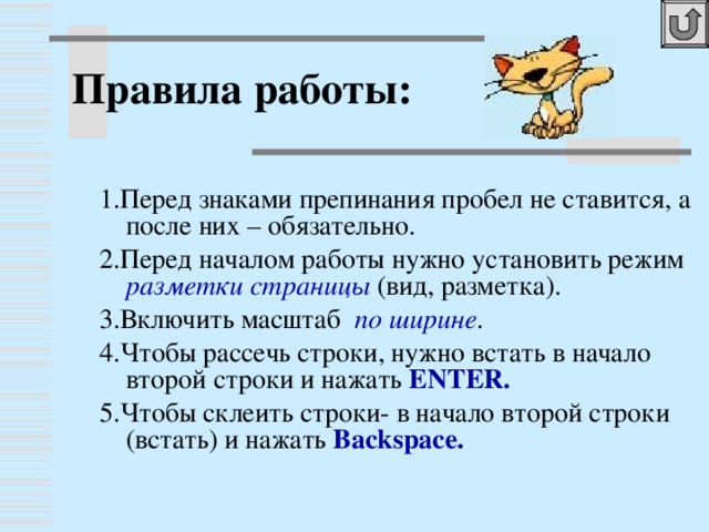 Правила работы: 1.Перед знаками препинания пробел не ставится, а после них – обязательно. 2.Перед началом работы нужно установить режим разметки страницы ( вид, разметка). 3.Включить масштаб по ширине . 4.Чтобы рассечь строки, нужно встать в начало второй строки и нажать ENTER . 5.Чтобы склеить строки- в начало второй строки (встать) и нажать Backspace .