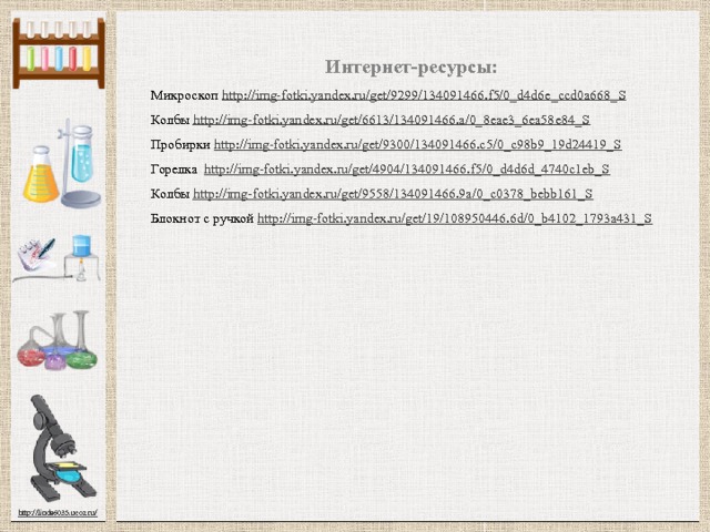 Интернет-ресурсы: Микроскоп http://img-fotki.yandex.ru/get/9299/134091466.f5/0_d4d6e_ccd0a668_S  Колбы http://img-fotki.yandex.ru/get/6613/134091466.a/0_8eae3_6ea58e84_S  Пробирки http://img-fotki.yandex.ru/get/9300/134091466.c5/0_c98b9_19d24419_S  Горелка http://img-fotki.yandex.ru/get/4904/134091466.f5/0_d4d6d_4740c1eb_S  Колбы http://img-fotki.yandex.ru/get/9558/134091466.9a/0_c0378_bebb161_S  Блокнот с ручкой http://img-fotki.yandex.ru/get/19/108950446.6d/0_b4102_1793a431_S 