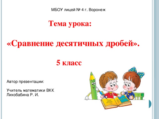 МБОУ лицей № 4 г. Воронеж  Тема урока:   «Сравнение десятичных дробей».    5 класс Автор презентации: Учитель математики ВКК Лихобабина Р. И.  