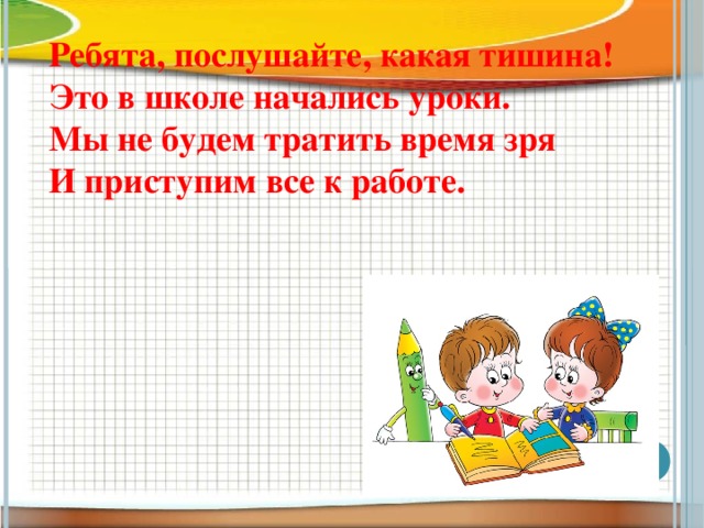 Ребята, послушайте, какая тишина!  Это в школе начались уроки.  Мы не будем тратить время зря  И приступим все к работе.  