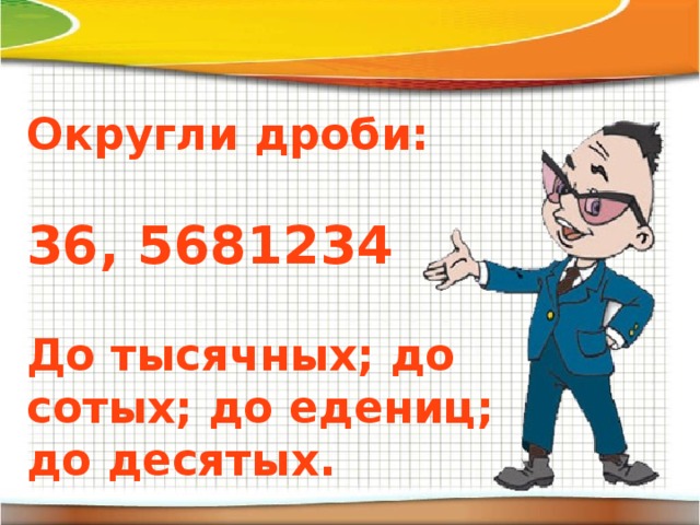 Округли дроби:  36, 5681234  До тысячных; до сотых; до едениц; до десятых.  