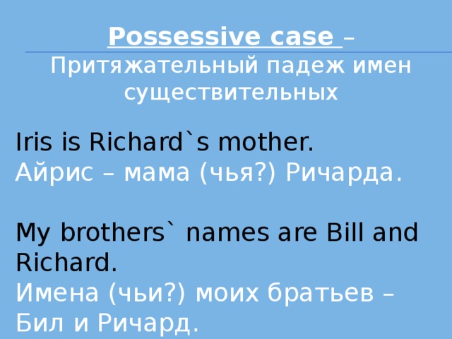 Possessive case – Притяжательный падеж имен существительных Iris is Richard`s mother. Айрис – мама (чья?) Ричарда. My brothers` names are Bill and Richard. Имена (чьи?) моих братьев – Бил и Ричард . 