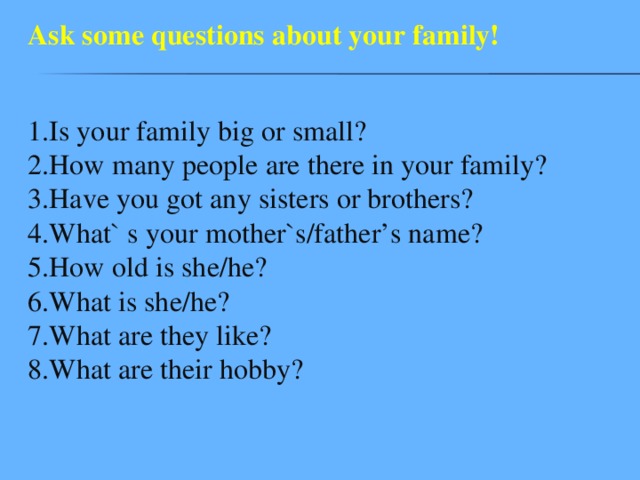 Ask some questions about your family! 1.Is your family big or small?  2.How many people are there in your family?  3.Have you got any sisters or brothers?  4.What` s your mother`s/father’s name?  5.How old is she/he?  6.What is she/he?  7.What are they like?  8.What are their hobby? 