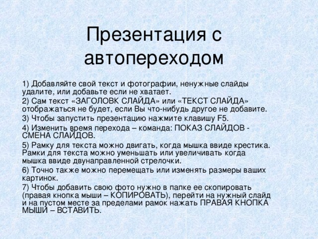 Презентация с автопереходом 1) Добавляйте свой текст и фотографии, ненужные слайды удалите, или добавьте если не хватает. 2) Сам текст «ЗАГОЛОВК СЛАЙДА» или «ТЕКСТ СЛАЙДА» отображаться не будет, если Вы что-нибудь другое не добавите. 3) Чтобы запустить презентацию нажмите клавишу F5 . 4) Изменить время перехода – команда: ПОКАЗ СЛАЙДОВ - СМЕНА СЛАЙДОВ. 5) Рамку для текста можно двигать, когда мышка ввиде крестика. Рамки для текста можно уменьшать или увеличивать когда мышка ввиде двунаправленной стрелочки. 6) Точно также можно перемещать или изменять размеры ваших картинок. 7) Чтобы добавить свою фото нужно в папке ее скопировать (правая кнопка мыши – КОПИРОВАТЬ), перейти на нужный слайд и на пустом месте за пределами рамок нажать ПРАВАЯ КНОПКА МЫШИ – ВСТАВИТЬ.