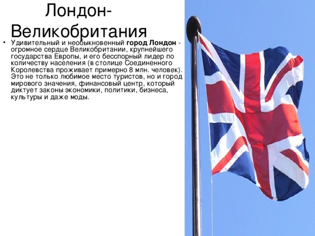Лондон- Великобритания Удивительный и необыкновенный  город Лондон  - огромное сердце Великобритании, крупнейшего государства Европы, и его бесспорный лидер по количеству населения (в столице Соединенного Королевства проживает примерно 8 млн. человек). Это не только любимое место туристов, но и город мирового значения, финансовый центр, который диктует законы экономики, политики, бизнеса, культуры и даже моды.    