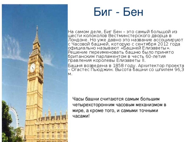  Биг - Бен На самом деле, Биг Бен – это самый большой из шести колоколов Вестминстерского дворца в Лондоне. Но уже давно это название ассоциируют с Часовой башней, которую с сентября 2012 года официально называют «Башней Елизаветы». Решение переименовать башню было принято британским парламентом в честь 60-летия правления королевы Елизаветы II. Башня возведена в 1858 году. Архитектор проекта – Огастес Пьюджин. Высота башни со шпилем 96,3 м. 