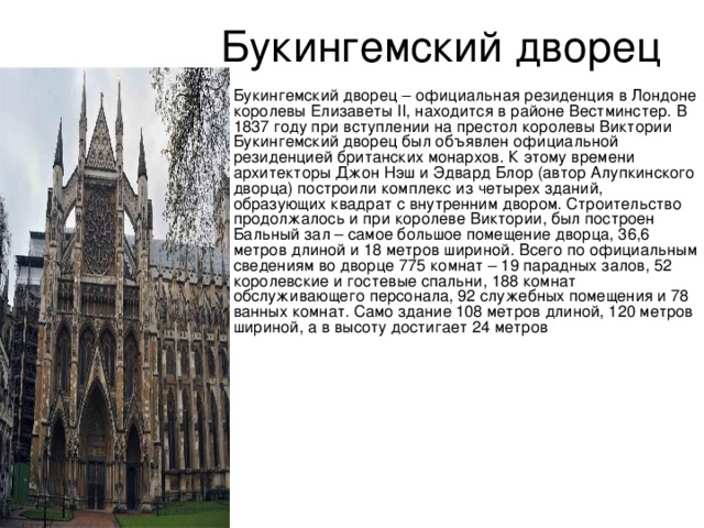 Букингемский дворец – официальная резиденция в Лондоне королевы Елизаветы II, находится в районе Вестминстер. В 1837 году при вступлении на престол королевы Виктории Букингемский дворец был объявлен официальной резиденцией британских монархов. К этому времени архитекторы Джон Нэш и Эдвард Блор (автор Алупкинского дворца) построили комплекс из четырех зданий, образующих квадрат с внутренним двором. Строительство продолжалось и при королеве Виктории, был построен Бальный зал – самое большое помещение дворца, 36,6 метров длиной и 18 метров шириной. Всего по официальным сведениям во дворце 775 комнат – 19 парадных залов, 52 королевские и гостевые спальни, 188 комнат обслуживающего персонала, 92 служебных помещения и 78 ванных комнат. Само здание 108 метров длиной, 120 метров шириной, а в высоту достигает 24 метров 