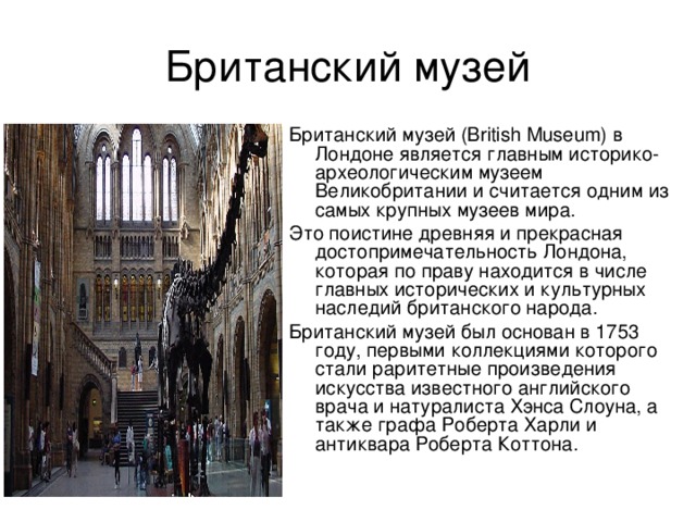 Британский музей (British Museum) в Лондоне является главным историко-археологическим музеем Великобритании и считается одним из самых крупных музеев мира. Это поистине древняя и прекрасная достопримечательность Лондона, которая по праву находится в числе главных исторических и культурных наследий британского народа. Британский музей был основан в 1753 году, первыми коллекциями которого стали раритетные произведения искусства известного английского врача и натуралиста Хэнса Слоуна, а также графа Роберта Харли и антиквара Роберта Коттона. 