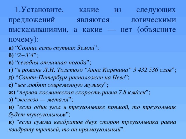 Установите, какие из следующих предложений являются логическими высказываниями, а какие — нет (объясните почему): а) “ Солнце есть спутник Земли ”; б) “ 2+3 ´ 4 ”; в) “ сегодня отличная погода ”; г) “ в романе Л.Н. Толстого “Анна Каренина” 3 432 536 слов ”; д) “ Санкт-Петербург расположен на Неве ”; е) “ все любят современную музыку ”; ж) “ первая космическая скорость равна 7.8 км/сек ”; з) “ железо — металл ”; и) “ если один угол в треугольнике прямой, то треугольник будет тупоугольным ”; к) “ если сумма квадратов двух сторон треугольника равна квадрату третьей, то он прямоугольный ”. Устно  