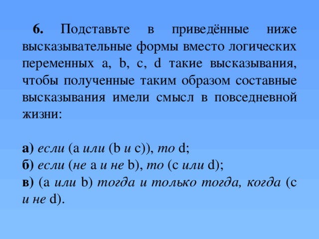 6. Подставьте в приведённые ниже высказывательные формы вместо логических переменных a, b, c, d такие высказывания, чтобы полученные таким образом составные высказывания имели смысл в повседневной жизни: а)  если (а или (b и с)), то d; б)  если ( не а и  не b), то (с или d); в) (а или b) тогда и только тогда, когда (с и не d). Самостоятельно, письменно. За каждый правильный ответ -балл  