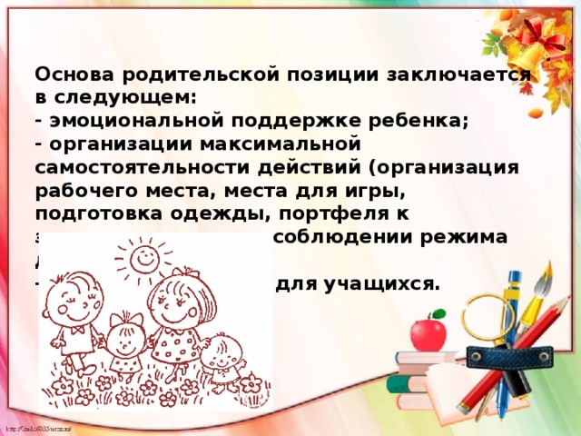 Основа родительской позиции заключается в следующем: - эмоциональной поддержке ребенка; - организации максимальной самостоятельности действий (организация рабочего места, места для игры, подготовка одежды, портфеля к завтрашнему дню, в соблюдении режима дня, чтении). - проработке правил для учащихся.