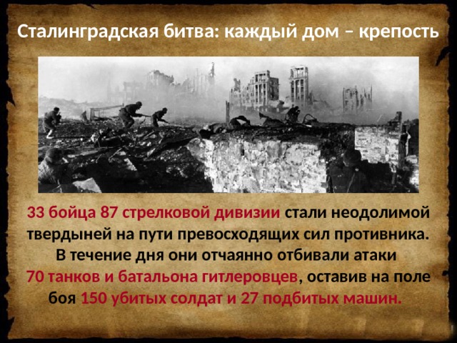 Сталинградская битва: каждый дом – крепость   33 бойца 87 стрелковой дивизии стали неодолимой твердыней на пути превосходящих сил противника. В течение дня они отчаянно отбивали атаки 70 танков и батальона гитлеровцев , оставив на поле боя 150 убитых солдат и 27 подбитых машин.     