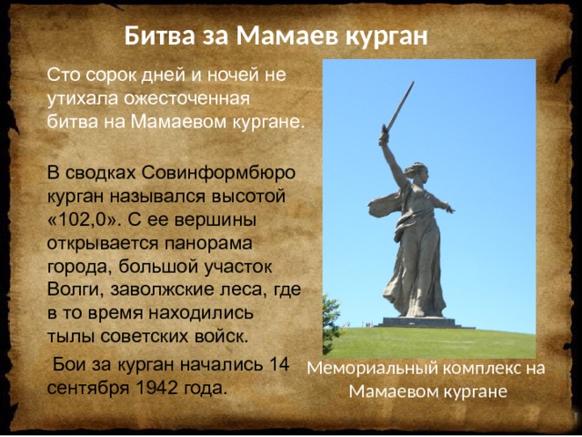   Битва за Мамаев курган Сто сорок дней и ночей не утихала ожесточенная битва на Мамаевом кургане. В сводках Совинформбюро курган назывался высотой «102,0». С ее вершины открывается панорама города, большой участок Волги, заволжские леса, где в то время находились тылы советских войск.  Бои за курган начались 14 сентября 1942 года.    Мемориальный комплекс на  Мамаевом кургане 