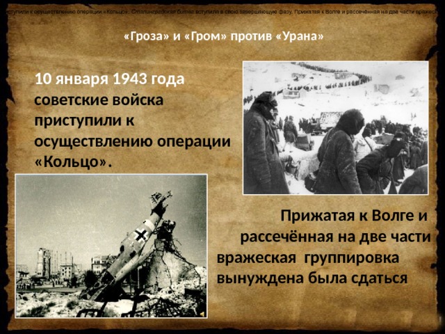   «Гроза» и «Гром» против «Урана»   10 января 1943 года советские войска приступили к осуществлению операции «Кольцо».  Сталинградская битва  вступила в свою завершающую фазу. Прижатая к Волге и рассечённая на две части вражеская группировка вынуждена была сдаться. 10 января 1943 года советские войска приступили к осуществлению операции «Кольцо».   Прижатая к Волге и рассечённая на две части вражеская группировка вынуждена была сдаться 