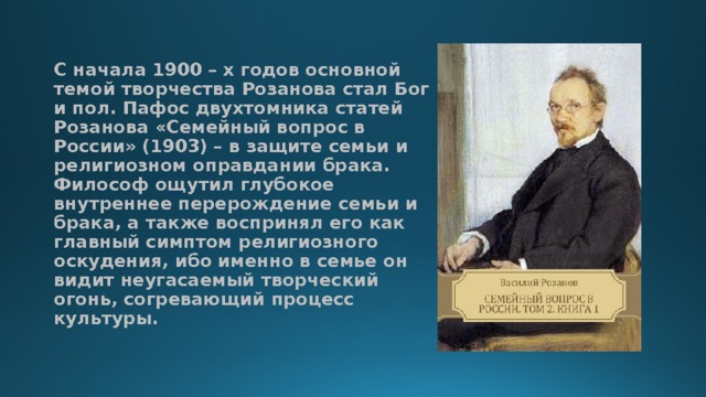 С начала 1900 – х годов основной темой творчества Розанова стал Бог и пол. Пафос двухтомника статей Розанова «Семейный вопрос в России» (1903) – в защите семьи и религиозном оправдании брака. Философ ощутил глубокое внутреннее перерождение семьи и брака, а также воспринял его как главный симптом религиозного оскудения, ибо именно в семье он видит неугасаемый творческий огонь, согревающий процесс культуры.   
