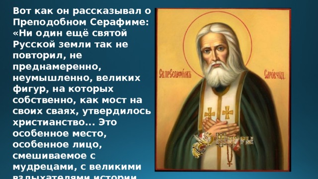 Вот как он рассказывал о Преподобном Серафиме: «Ни один ещё святой Русской земли так не повторил, не преднамеренно, неумышленно, великих фигур, на которых собственно, как мост на своих сваях, утвердилось христианство... Это особенное место, особенное лицо, смешиваемое с мудрецами, с великими вздыхателями истории, как Гус, Иероним Пражский, Лютер. 